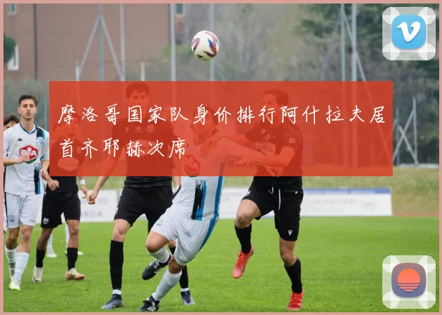 摩洛哥国家队身价排行阿什拉夫居首齐耶赫次席