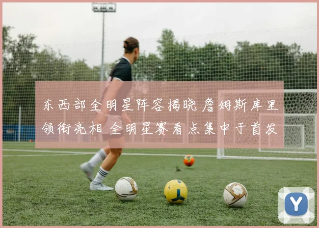 东西部全明星阵容揭晓 詹姆斯库里领衔亮相 全明星赛看点集中于首发对决