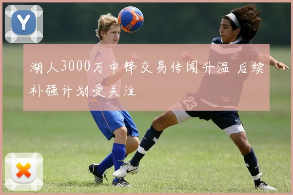 湖人3000万中锋交易传闻升温 后续补强计划受关注