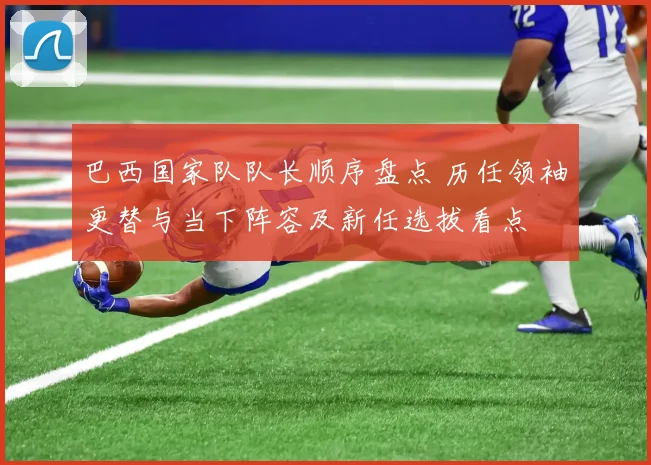 巴西国家队队长顺序盘点 历任领袖更替与当下阵容及新任选拔看点