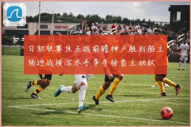 日职联赛焦点战前瞻神户胜利船主场迎战横滨水手争夺榜首主动权