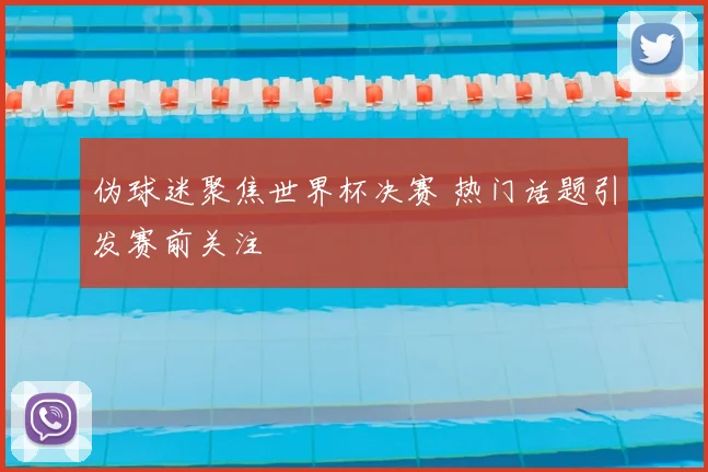 伪球迷聚焦世界杯决赛 热门话题引发赛前关注