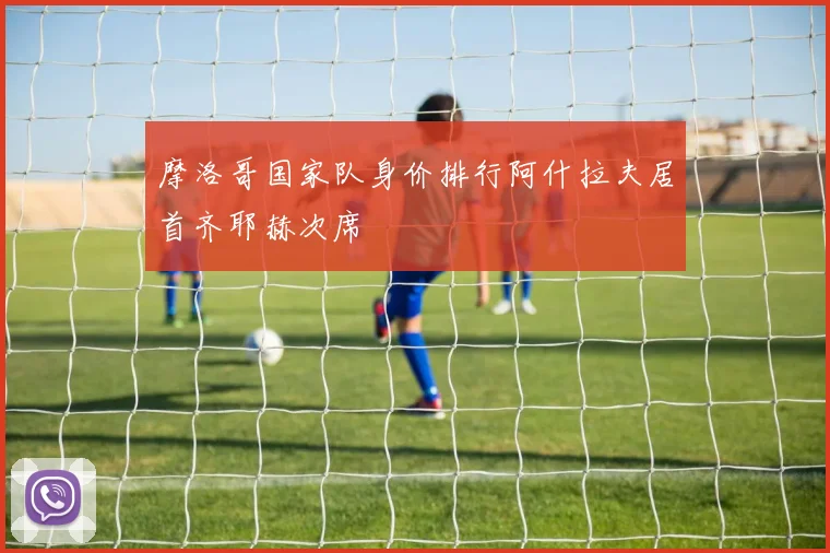 摩洛哥国家队身价排行阿什拉夫居首齐耶赫次席