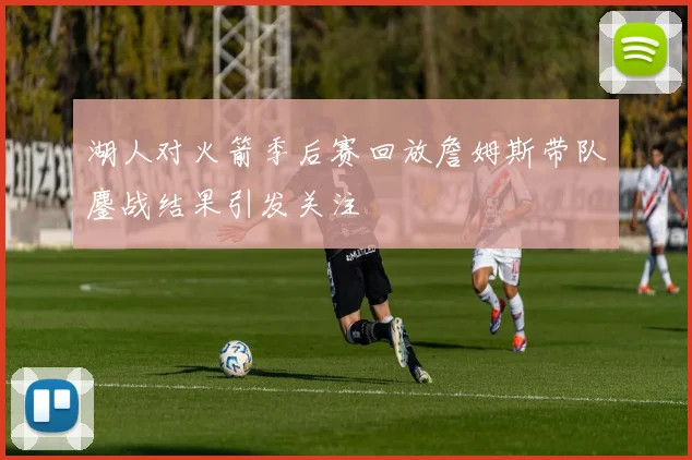 湖人对火箭季后赛回放詹姆斯带队鏖战结果引发关注