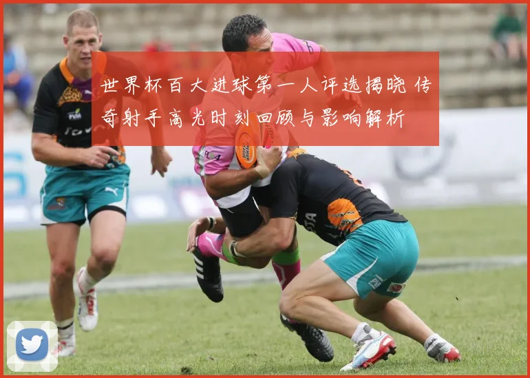 世界杯百大进球第一人评选揭晓 传奇射手高光时刻回顾与影响解析