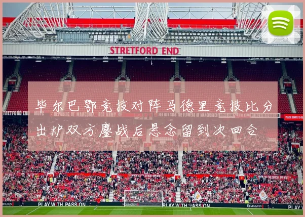 毕尔巴鄂竞技对阵马德里竞技比分出炉双方鏖战后悬念留到次回合