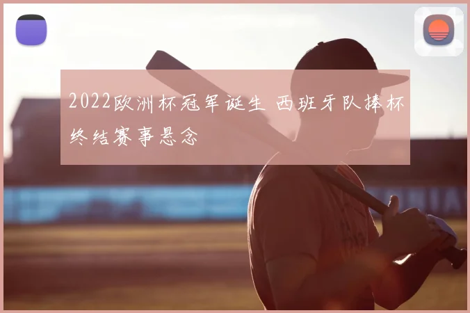 2022欧洲杯冠军诞生 西班牙队捧杯终结赛事悬念