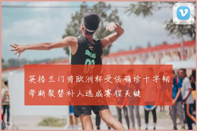 英格兰门将欧洲杯受伤确诊十字韧带断裂替补人选成赛程关键