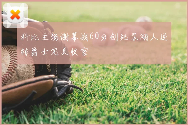 科比主场谢幕战60分创纪录湖人逆转爵士完美收官