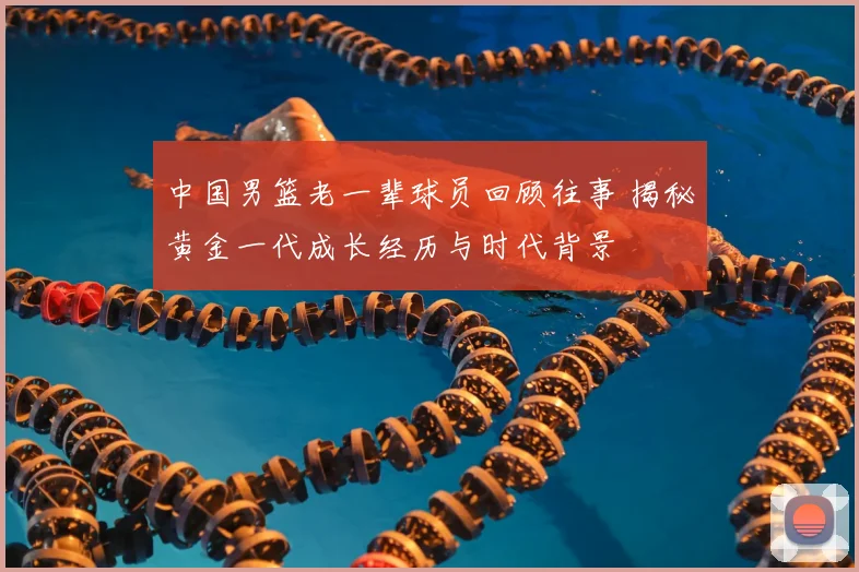 中国男篮老一辈球员回顾往事 揭秘黄金一代成长经历与时代背景