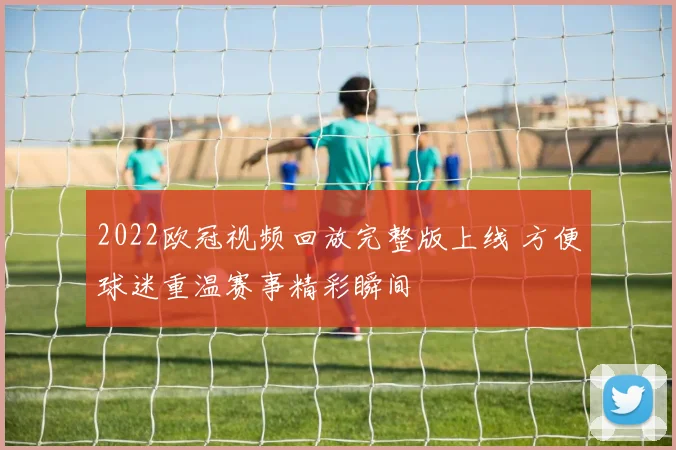 2022欧冠视频回放完整版上线 方便球迷重温赛事精彩瞬间
