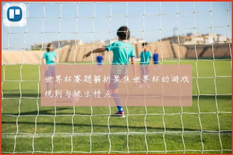 世界杯赛题解析聚焦世界杯的游戏规则与玩法特点