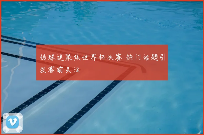 伪球迷聚焦世界杯决赛 热门话题引发赛前关注