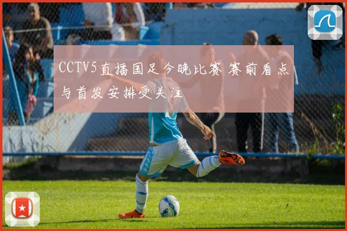 CCTV5直播国足今晚比赛 赛前看点与首发安排受关注