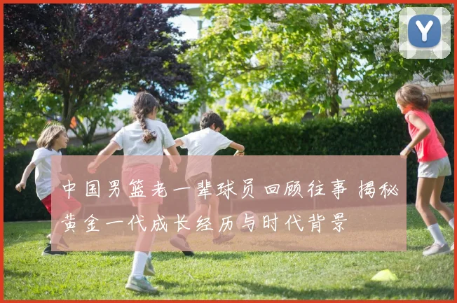 中国男篮老一辈球员回顾往事 揭秘黄金一代成长经历与时代背景