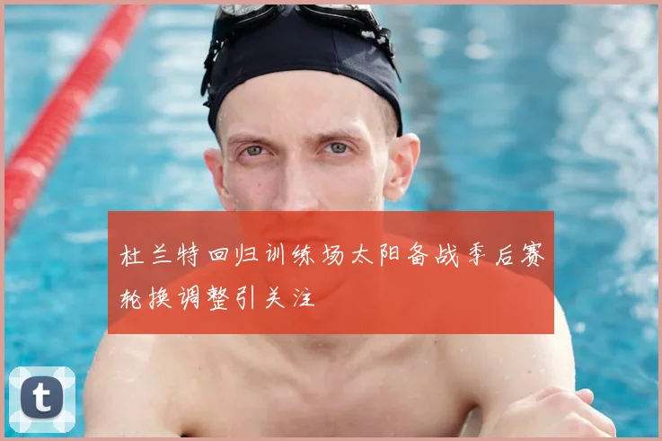 杜兰特回归训练场太阳备战季后赛轮换调整引关注