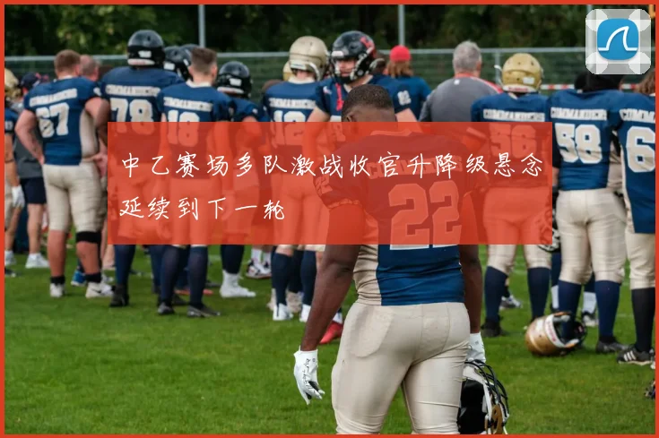 中乙赛场多队激战收官升降级悬念延续到下一轮