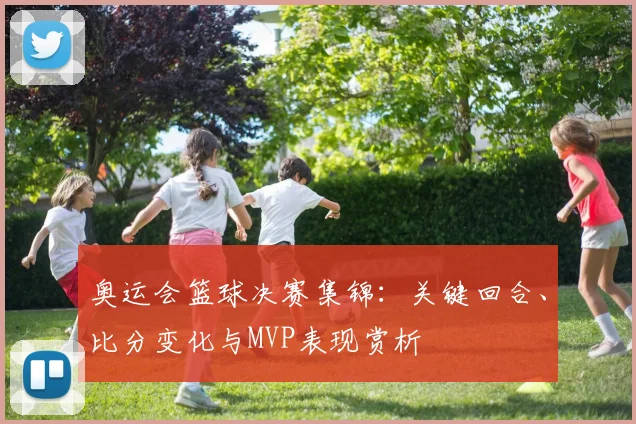 奥运会篮球决赛集锦：关键回合、比分变化与MVP表现赏析